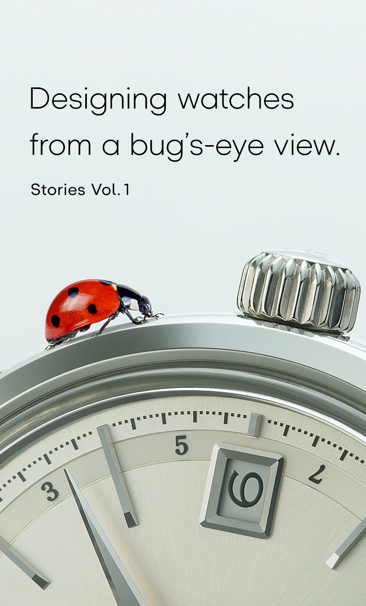 Vol.1 Designing watches from a bug’s-eye view.