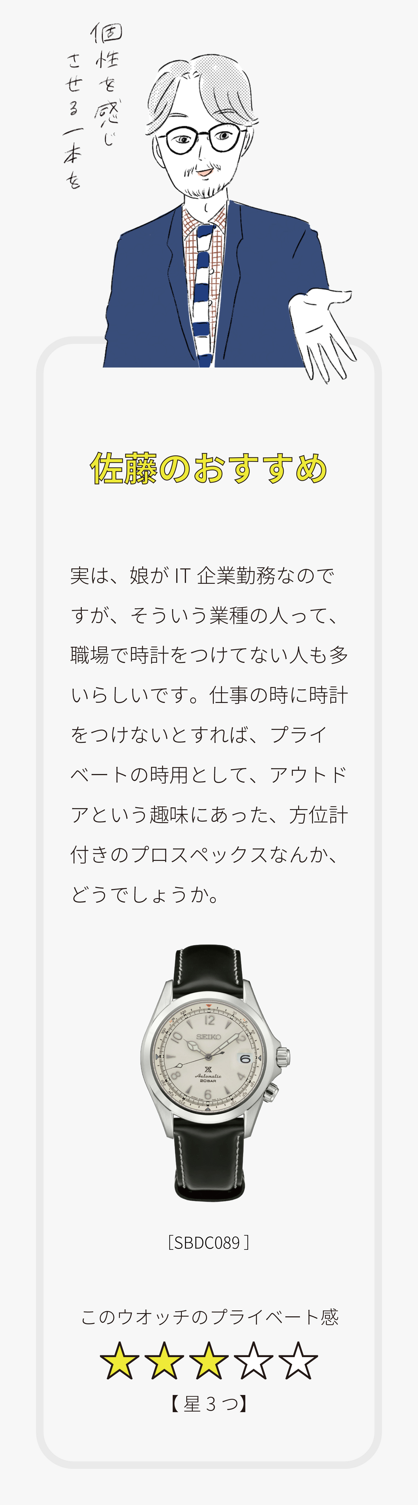 こんな人は「こんなウオッチを買うと良いのでは？」その2／Q.Bさん（女性）この春からIT企業の企画部で働く新社会人。趣味はアウトドア全般。「時計に詳しくありません。私はどんな時計を買えばいいでしょうか？」／林のおすすめ「この時計でアウトドアにGO!!」勝手なイメージですが、企画部って人と会うことが多そうですね。きっとはつらつとした女性かと思うので、アラビア数字が似合いそう。男性用とかもアリだと思います。休みのアウトドアに使えるウオッチとか、どうでしょうか？[SBDJ029]このウオッチのはつらつ度【星5つ】／小松のおすすめ「オンでもオフでも使えるものを」IT企業だと、平日と休日で服装の差が小さいのかも？カジュアルですがシーンを問わず使える時計として、復刻デザインのウオッチなんかどうでしょうか？スタンダードな要素で構成されつつ、アラビア数字でアクティブな印象。女性っぽすぎなくて良いと思いますよ。[SCXP157]このウオッチの女性ぽさ【星3つ】／佐藤のおすすめ「個性を感じさせる一本を」実は、娘がIT企業勤務なのですが、そういう業種の人って、職場で時計をつけてない人も多いらしいです。仕事の時に時計をつけないとすれば、プライベートの時用として、アウトドアという趣味にあった、方位計付きのプロスペックスなんか、どうでしょうか？[SBDC089]このウオッチのプライベート感【星3つ】