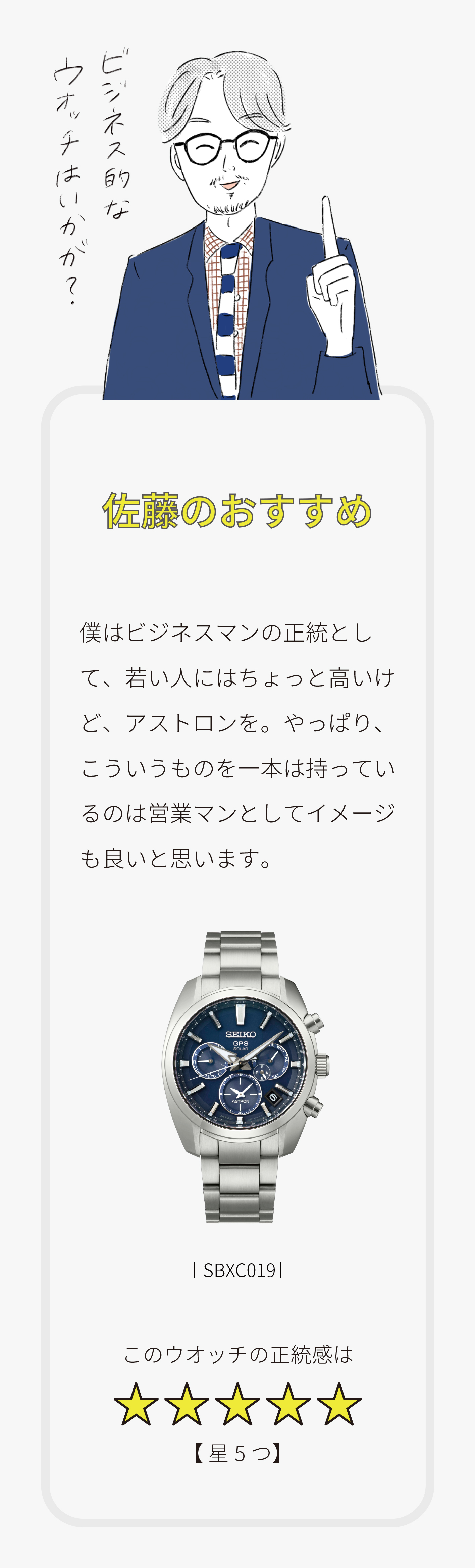 こんな人は「こんなウオッチを買うと良いのでは？」その1／Q.Aさん（男性）この春から総合商社の営業部に勤務する予定の社会人。出張が多そう。「学生時代はあまり時計をしていなかった。買うとすれば、どんな時計？」／小松のおすすめ「相棒感覚で選んでみよう」機能を満たすというより、その人の「相棒」になる時計として、たとえばダイバーズウオッチ。頑丈な時計をつけて、アクティブに働く。というわけでこのウオッチをお勧めします。[SBDC051] このウオッチのアクティブ度【星5つ】／林のおすすめ「大切なのは遊びゴコロかも」遊び心が効いた時計が良いかも。たとえば、世界で展開している5Sportsのリローンチモデルとか。ちょっと個性的なデザインの時計をしていることで、そこから会話が広がることもありそう。[SBSA017] このウオッチの個性【星3つ】／佐藤のおすすめ「ビジネスてきなウオッチはいかが？」僕はビジネスマンの正統として、若い人にはちょっと高いけど、アストロンを。やっぱり、こういうものを一本持っているのは営業マンとしてイメージも良いと思います。[SBXC019] このウオッチの正統感は【星5つ】