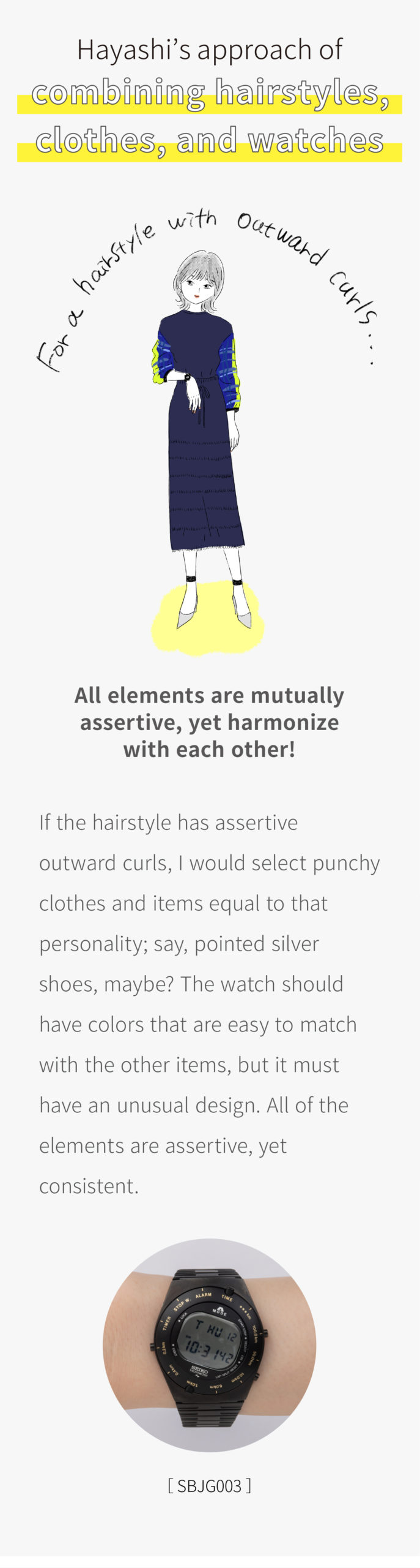 Hayashi’s approach of combining hairstyles, clothes, and watches / For a hairstyle with outward curls: All elements are mutually assertive, yet harmonize with each other! If the hairstyle has assertive outward curls, I would select punchy clothes and items equal to that personality; say, pointed silver shoes, maybe? The watch should have colors that are easy to match with the other items, but it must have an unusual design. All of the elements are assertive, yet consistent. [SBJG003] / For the clean-cut mushroom hairstyle: What if we try a combination of weightiness and lightness? If the hairstyle is a clean-cut mushroom style, the lightness can be accentuated by a T-shirt with a plain neck design! Then, in contrast, a fashion point can be made by heavily decorating the waist area. The same applies to a watch. I think it would look nice if the watch has a white, light strap and a dial with a moderate feeling of weight. [STXD002] / For longish shoulder-length hair: Being both feminine and masculine. When the hairstyle is a feminine shoulder-length cut, the attire can, conversely, have a somewhat masculine silhouette and colors! That contradiction should look quite stylish. It’s the watch that forms a bridge between the sense of femininity and masculinity. For example, office casual models are recommended. [SRP843J1] The bracelet is Hayashi’s own. / [GCAR009] For the fresh bob cut: Considering the relationship between a leading role and a supporting role. If the hairstyle is a fresh, uniform-length bob cut, it can be matched with gaudy clothes that have strong personality and lots of cloth. The cloth’s textures and patterns draw attention as the leading role. In that case, the watch should be flamboyant yet discreet—like a supporting role. [GCAR009]