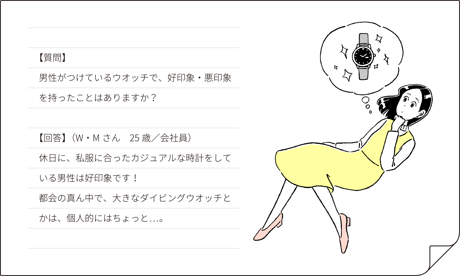 【質問】男性がつけているウオッチで、好印象・悪印象をもったことはありますか？【回答】（W・Mさん 25歳会社員）休日に、私服にあったカジュアルな時計をしている男性は好印象です！都会の真ん中で大きなダイビングウオッチとかは、個人的にちょっと……。