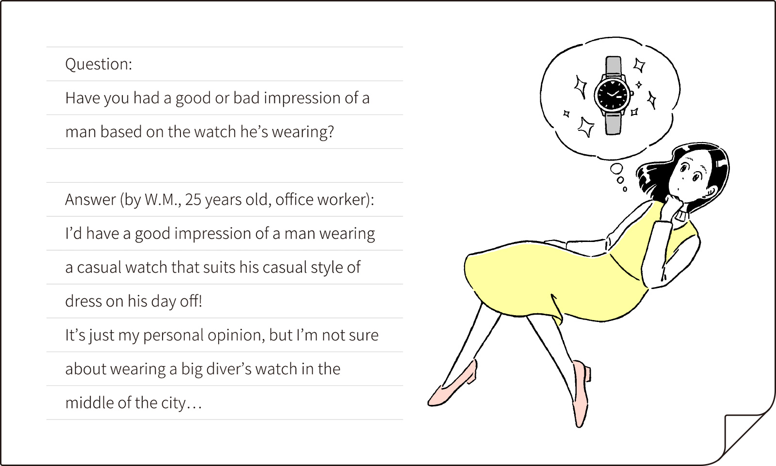 "Question: Have you ever had a good or bad impression of a man by the watch he's wearing? Answer (by W.M., 25 years old, office worker): I’d have a good impression of a man wearing a casual watch that suits his casual style of dress on his day off!
It’s just my personal opinion, but I’m not sure about wearing a big diver’s watch in the middle of the city…"