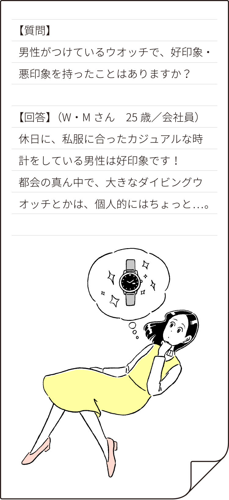 【質問】男性がつけているウオッチで、好印象・悪印象をもったことはありますか？【回答】（W・Mさん 25歳会社員）休日に、私服にあったカジュアルな時計をしている男性は好印象です！都会の真ん中で大きなダイビングウオッチとかは、個人的にちょっと……。