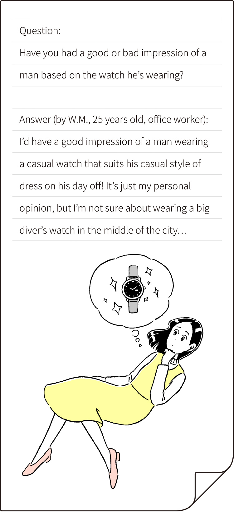 "Question: Have you ever had a good or bad impression of a man by the watch he's wearing? Answer (by W.M., 25 years old, office worker): I’d have a good impression of a man wearing a casual watch that suits his casual style of dress on his day off!
It’s just my personal opinion, but I’m not sure about wearing a big diver’s watch in the middle of the city…"