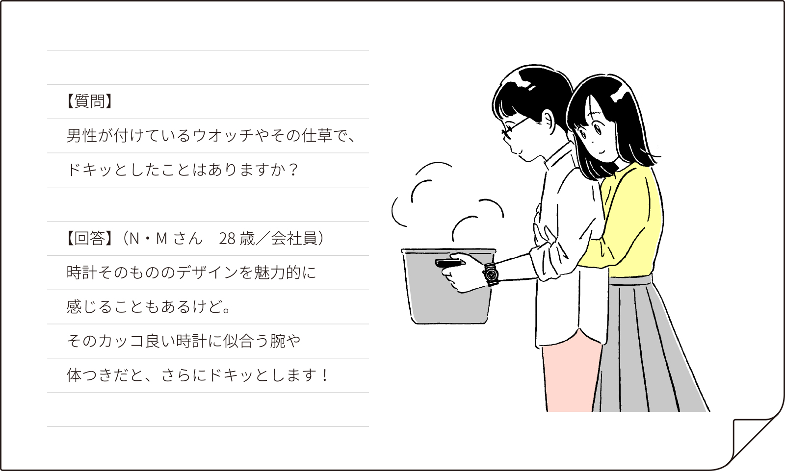 【質問】男性が付けているウオッチやその仕草で、ドキッとしたことはありますか？【回答】（N・Mさん 28歳会社員）時計そのもののデザインを魅力的に感じることもあるけど。そのカッコ良い時計に似合う腕や体つきだと、さらにドキッとします！