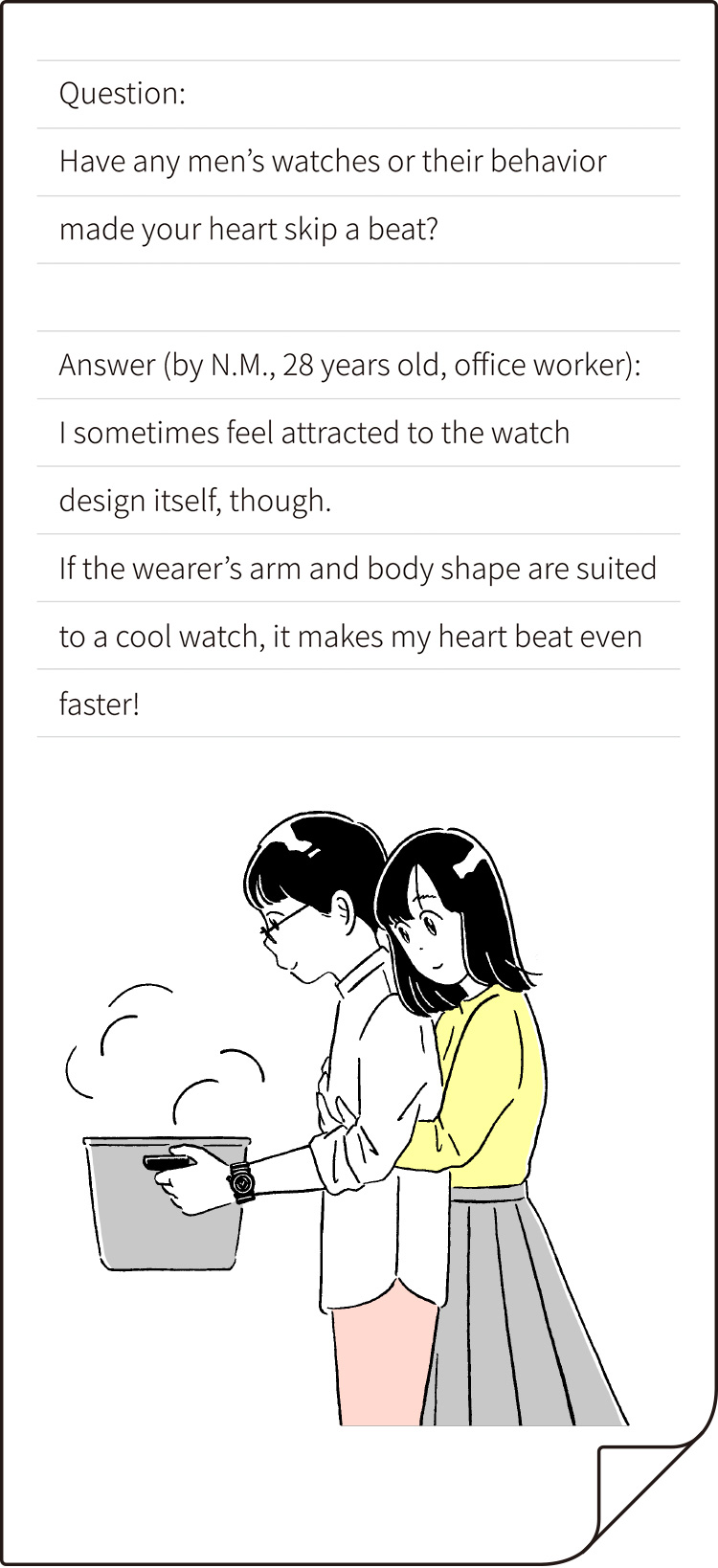 Question: Have any men’s watches or their behavior made your heart skip a beat? Answer (by N.M., 28 years old, office worker): I sometimes feel attracted to the watch design itself, though. If the wearer’s arm and body shape are suited to a cool watch, it makes my heart beat even faster!