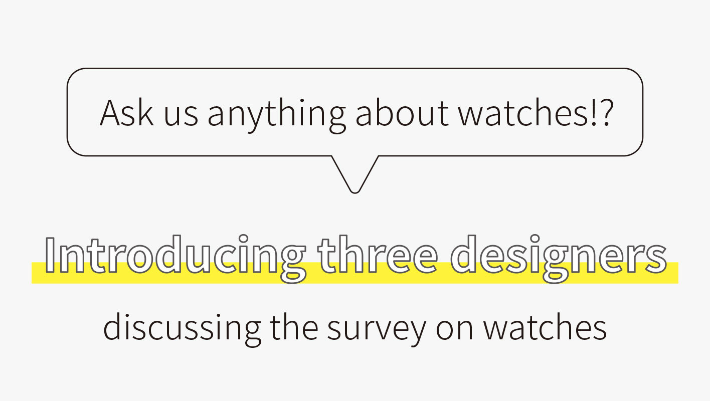 Ask us anything about watches!? Introducing three designers discussing a survey on watches / Wakaba HAYASHI: Hayashi joined Seiko in 2016. “I wear what I want to wear any day of the week, from weekdays to weekends. I frequently wear unisex watches. My hobby is exploring for tasty restaurants, and I am good at finding clothes at great bargains.” / Gaku KOMATSU: Komatsu joined Seiko in 2016. “I love traveling abroad, watching movies, and collecting socks. I like brands that have a sense of consistency, from their reflection of the world views around goods to their attention to fine details. I aim for a design that heightens the user’s mood.” / Shinji SATO: Sato joined Seiko in 1983. “I love painting in watercolor on weekends as a hobby. In watercolor, there is the concept of valeur, meaning the value of colors, and it is desirable to have a high level of valeur. In design, the question is what needs to be raised to a high level in order to produce a good design.”