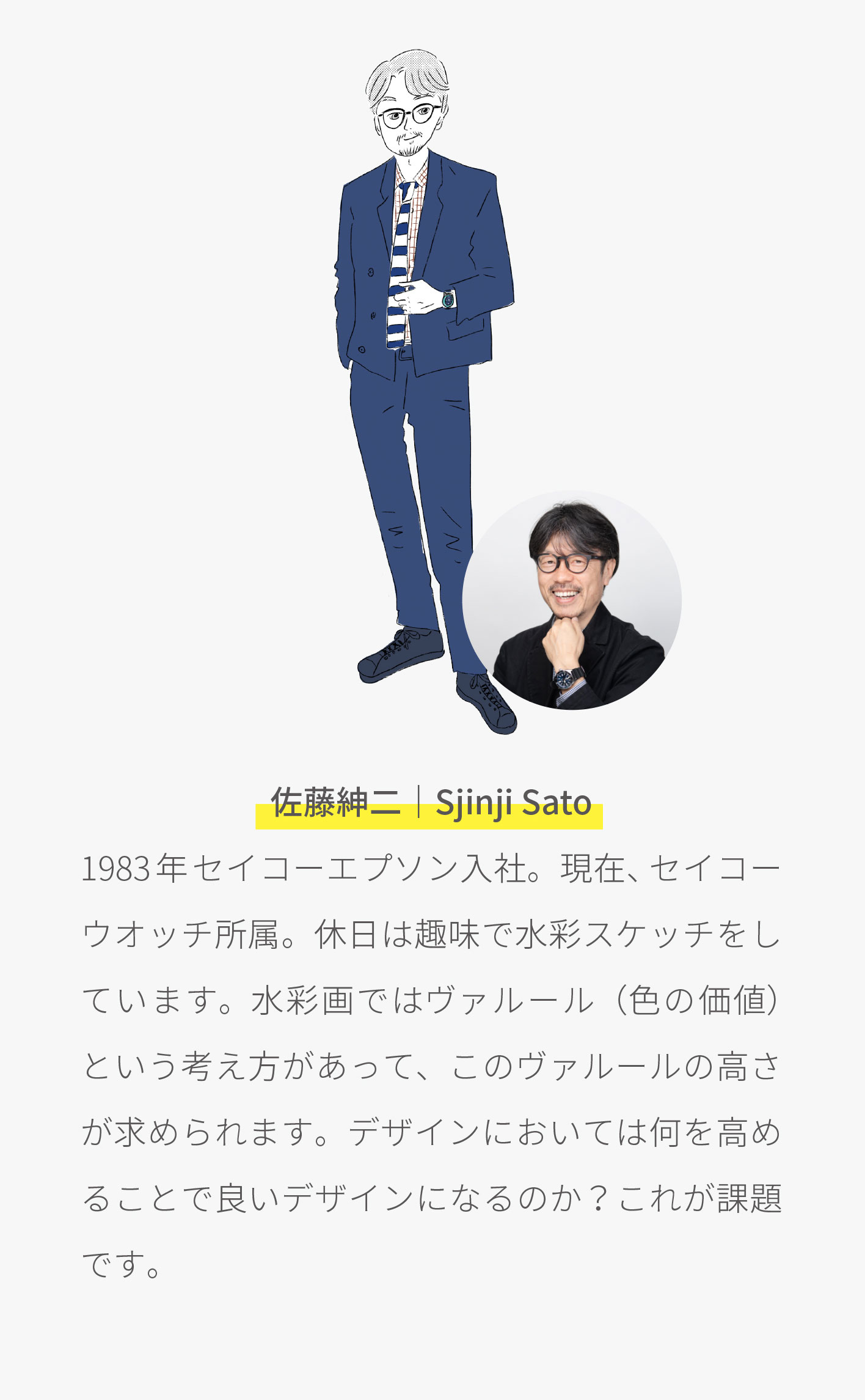 ウオッチのことなら何でもお任せ？ 「腕時計に関するアンケート」 について語る3人のデザイナーの紹介／ 林わかば：2016年セイコーインスツル入社。現在、セイコーウオッチ所属。平日から休日まで毎日着たいものを着て過ごしています。ユニセックスなウオッチをつけていることが多め。趣味は美味しいごはん屋さん開拓。特技は掘り出し物の服を見つけること。／ 小松がく：2016年セイコーインスツル入社。現在、セイコーウオッチ所属。海外旅行と映画鑑賞、靴下が好きです。モノの周りにある世界観から細かいディテールまで一貫性のあるブランドが好きで、ユーザーの気分を高めるデザインを目指しています。／ 佐藤紳二：1983年セイコーエプソン入社。現在、セイコーウオッチ所属。休日は趣味で水彩スケッチをしています。水彩画ではヴァルール（色の価値）という考え方があって、このヴァルールの高さが求められます。デザインにおいては何を高めることで良いデザインになるのか？これが課題です。