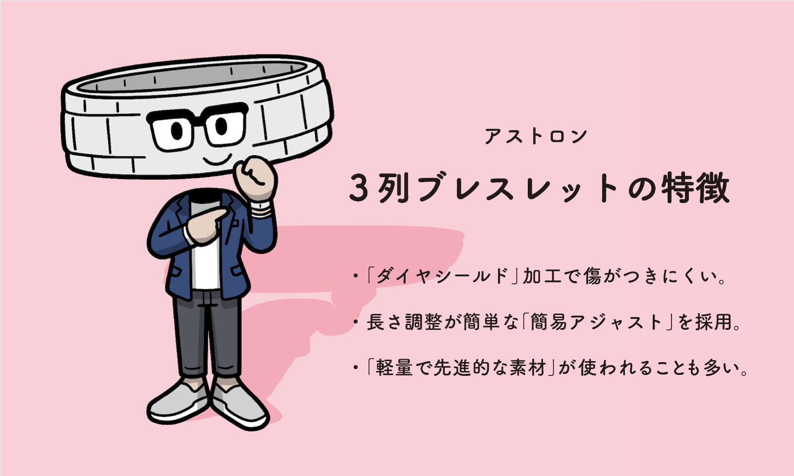 アストロン3列ブレスレットの特徴・「ダイヤシールド」加工で傷がつきにくい。・長さ調整が簡単な「簡易アジャスト」を採用。・「軽量で先進的な素材」が使われることも多い。