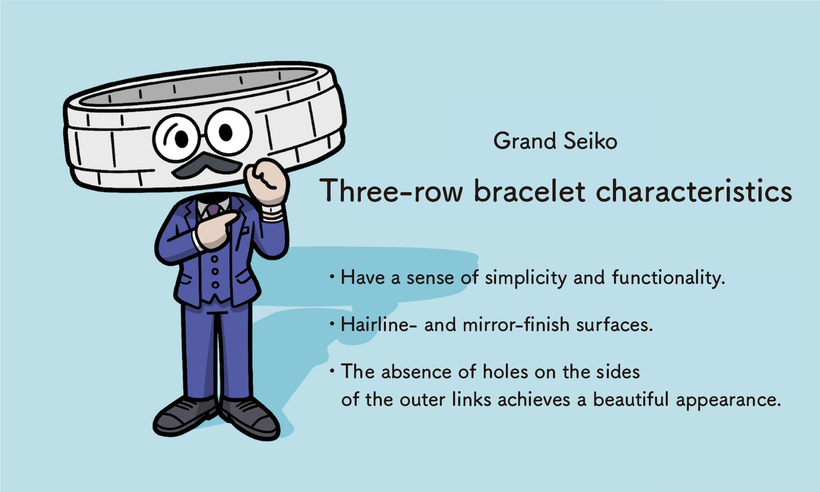 Grand Seiko: Three-row bracelet characteristics - Have a sense of simplicity and functionality - Hairline- and mirror-finish surfaces  The absence of holes on the sides of the outer links achieves a beautiful appearance