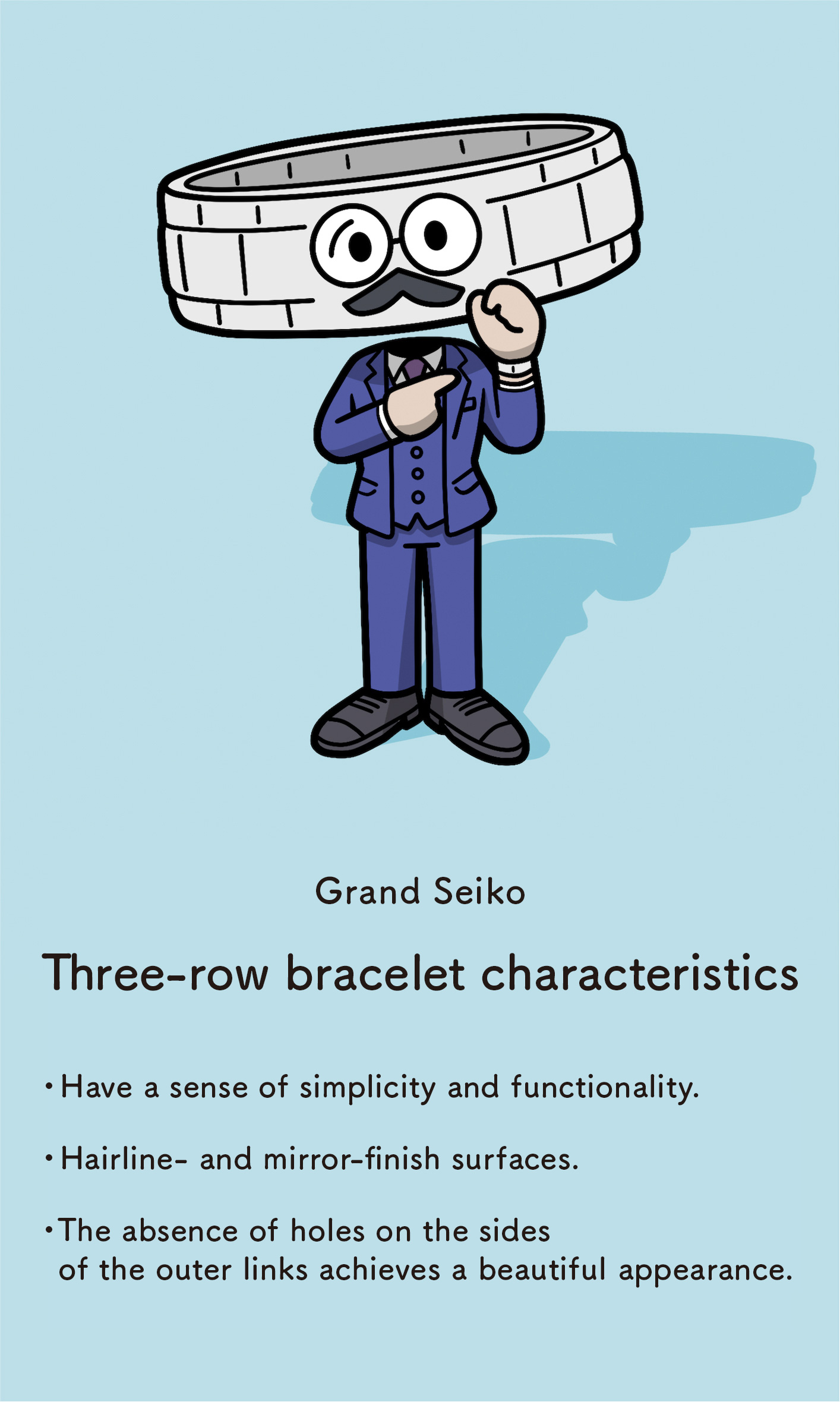 Grand Seiko: Three-row bracelet characteristics - Have a sense of simplicity and functionality - Hairline- and mirror-finish surfaces  The absence of holes on the sides of the outer links achieves a beautiful appearance