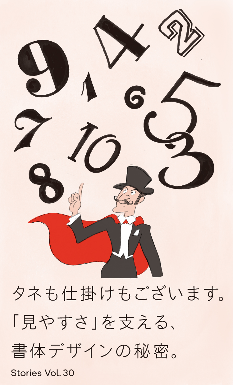 Vol.30 タネも仕掛けもございます。 「見やすさ」を支える、書体デザインの秘密。