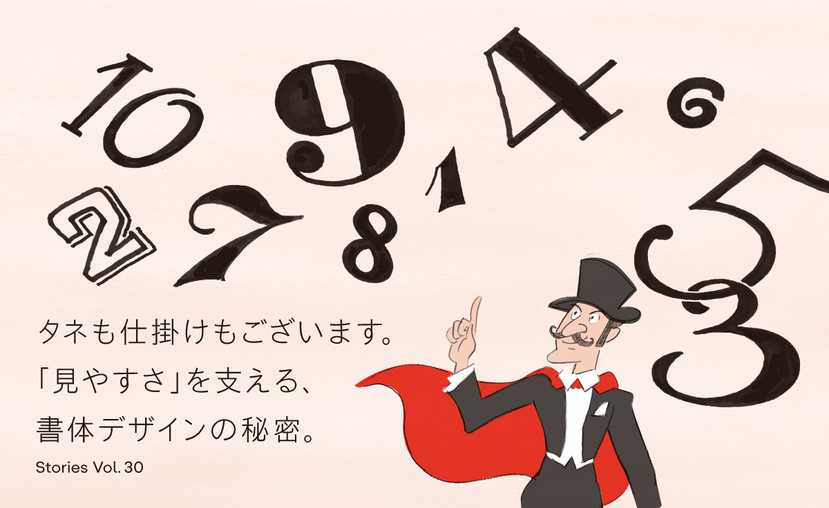 Stories Vol.30 タネも仕掛けもございます。 「見やすさ」を支える、書体デザインの秘密。